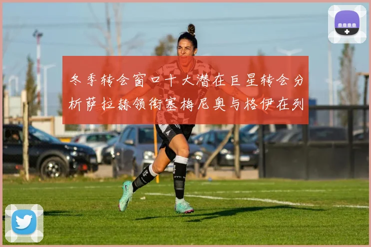 冬季转会窗口十大潜在巨星转会分析萨拉赫领衔塞梅尼奥与格伊在列