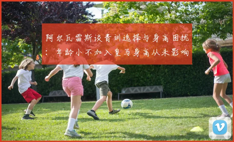 阿尔瓦雷斯谈青训选择与身高困扰：年龄小不加入皇马身高从未影响我