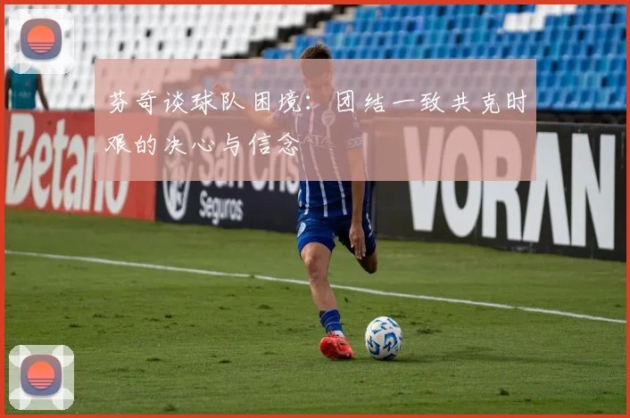 芬奇谈球队困境：团结一致共克时艰的决心与信念
