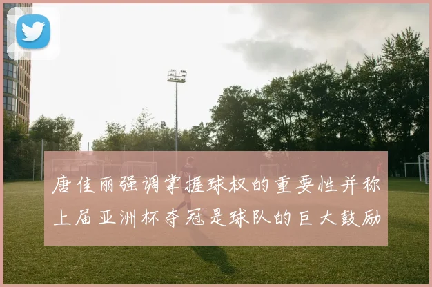 唐佳丽强调掌握球权的重要性并称上届亚洲杯夺冠是球队的巨大鼓励