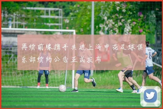 再续前缘携手共进上海申花足球俱乐部续约公告正式发布