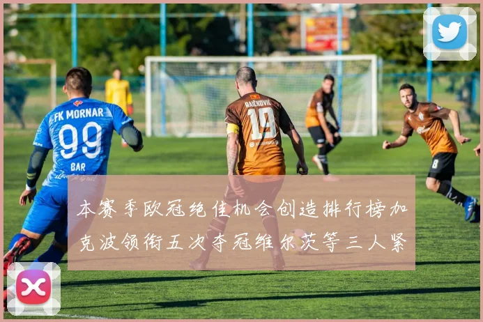本赛季欧冠绝佳机会创造排行榜加克波领衔五次夺冠维尔茨等三人紧随其后