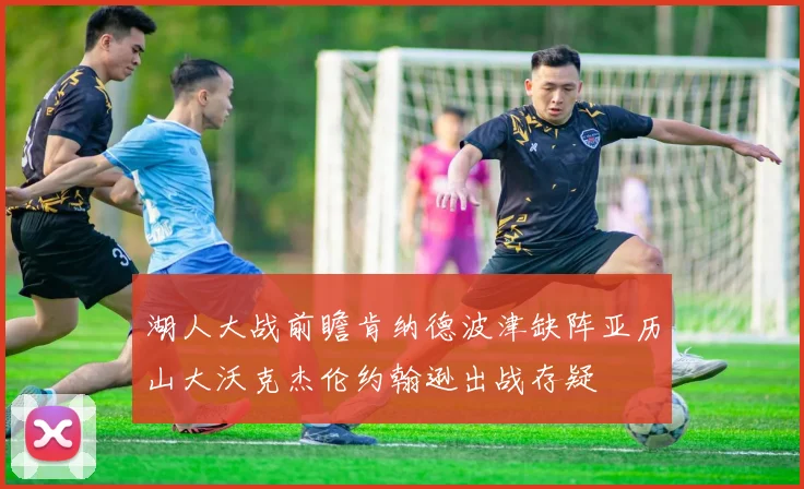 湖人大战前瞻肯纳德波津缺阵亚历山大沃克杰伦约翰逊出战存疑
