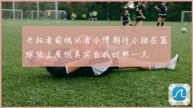 开拓者前线记者小傅期待小杨在篮球场上展现真实自我的那一天