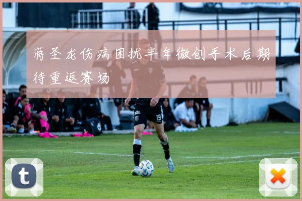 蒋圣龙伤病困扰半年微创手术后期待重返赛场