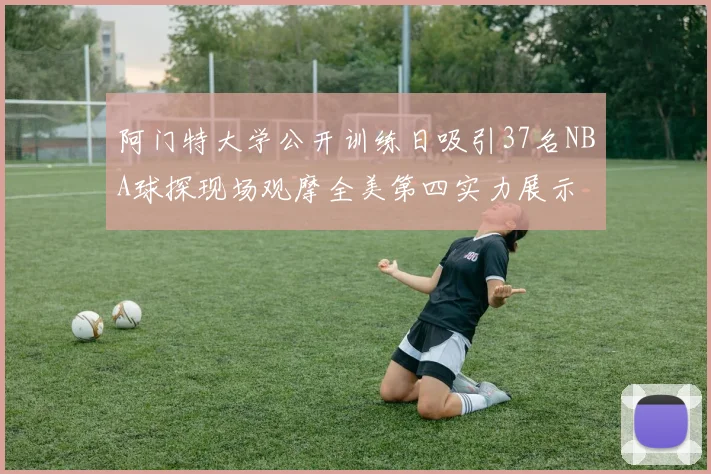 阿门特大学公开训练日吸引37名NBA球探现场观摩全美第四实力展示